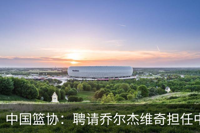 中国篮协：聘请乔尔杰维奇担任中国男篮主教练