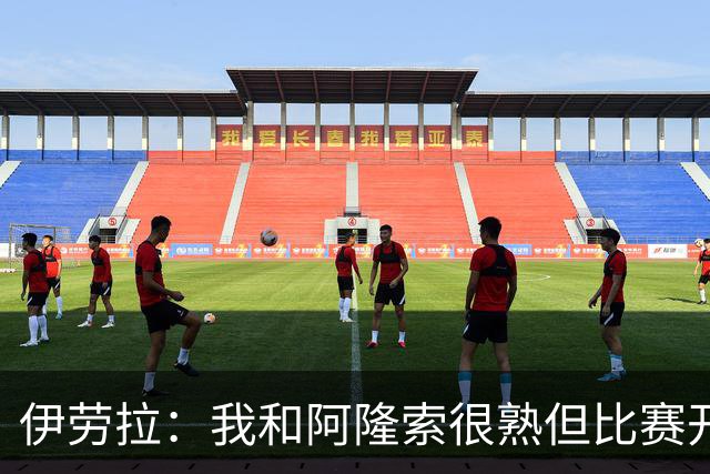 伊劳拉：我和阿隆索很熟但比赛开始就不会留情面 高兴球队四连胜