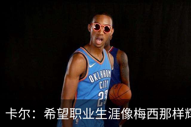 卡尔：希望职业生涯像梅西那样辉煌，基米希场上的激情特别打动我