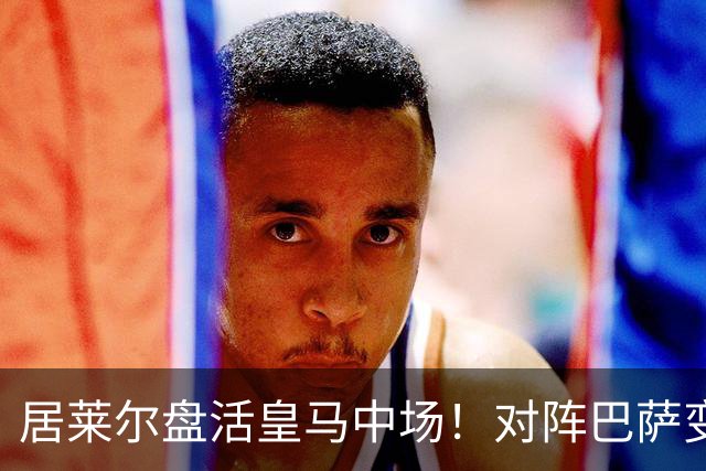 居莱尔盘活皇马中场！对阵巴萨变阵奏效，成为穆帅新组织核心