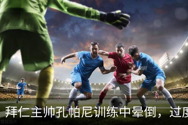 拜仁主帅孔帕尼训练中晕倒，过度疲劳敲响警钟