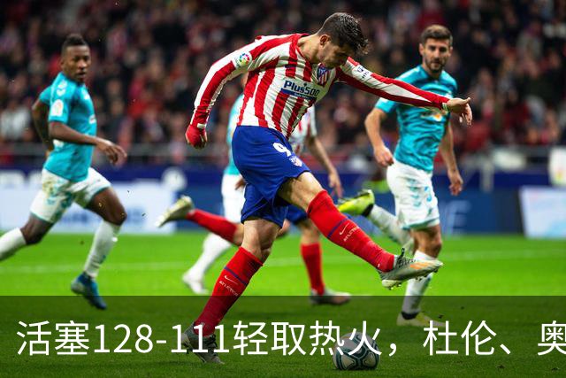 活塞128-111轻取热火，杜伦、奥萨尔伤退，字母哥空砍36分