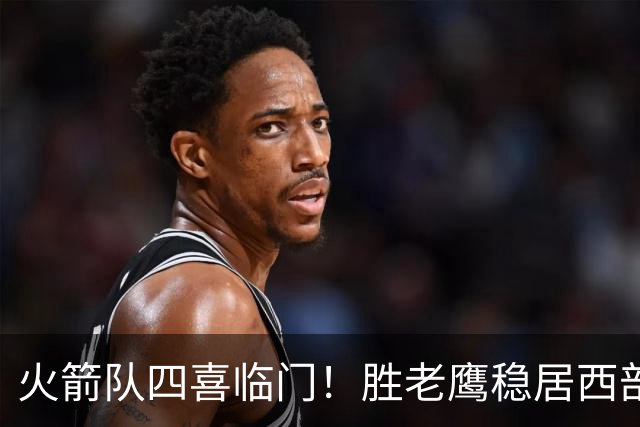 火箭队四喜临门！胜老鹰稳居西部第1，谢泼德复出轰19+6+7，3老将成功轮休