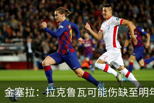 金塞拉：拉克鲁瓦可能伤缺至明年1月，最多缺席10场比赛