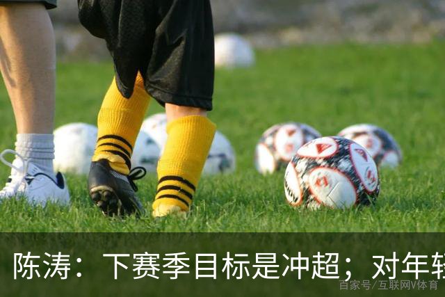 陈涛：下赛季目标是冲超；对年轻球员表现感到满意